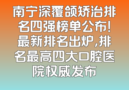 南宁深覆颌矫治排名四强榜单公布！最新排名出炉，排名最高四大口腔医院权威发布