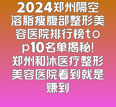 2024郑州隔空溶脂瘦腹部整形美容医院排行榜top10名单揭秘！郑州和沐医疗整形美容医院看到就是赚到