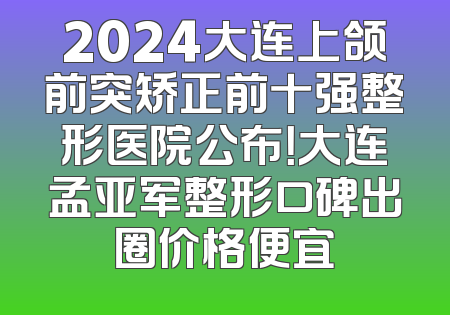 2024大连上颌前突矫正前十强整形医院公布！大连孟亚军整形口碑出圈价格便宜