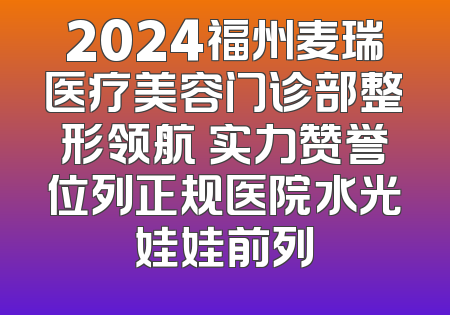 2024福州麦瑞医疗美容门诊部整形领航 实力赞誉位列正规医院水光娃娃前列
