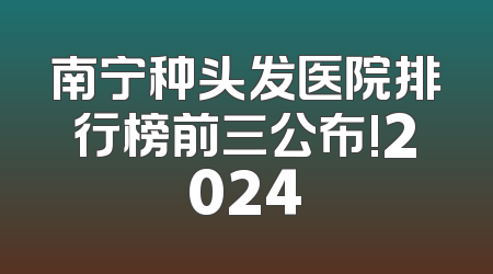 南宁种头发医院排行榜前三公布!2024