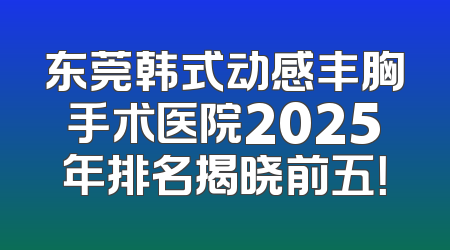 东莞韩式动感丰胸手术医院2025年排名揭晓前五！