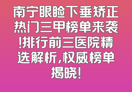 南宁眼睑下垂矫正热门三甲榜单来袭！排行前三医院精选解析，权威榜单揭晓！