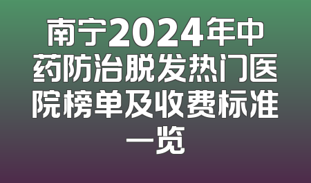 南宁2024年中药防治脱发热门医院榜单及收费标准一览