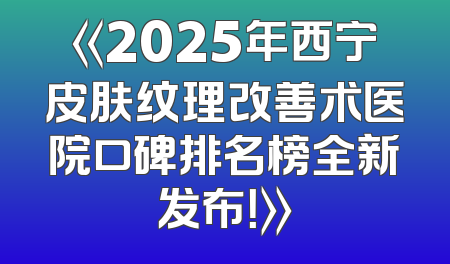 《2025年西宁皮肤纹理改善术医院口碑排名榜全新发布！》