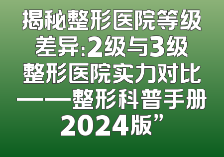 揭秘整形医院等级差异：2级与3级整形医院实力对比——整形科普手册2024版”