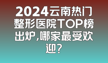 2024云南热门整形医院TOP榜出炉，哪家最受欢迎？