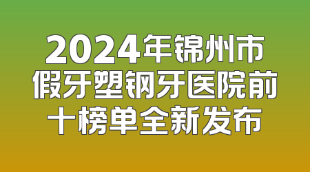 2024年锦州市假牙塑钢牙医院前十榜单全新发布