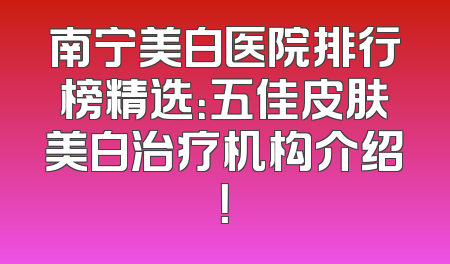 南宁美白医院排行榜精选：五佳皮肤美白治疗机构介绍！