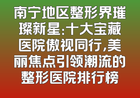 南宁地区整形界璀璨新星：十大宝藏医院傲视同行，美丽焦点引领潮流的整形医院排行榜