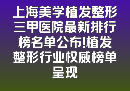 上海美学植发整形三甲医院最新排行榜名单公布！植发整形行业权威榜单呈现