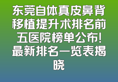 东莞自体真皮鼻背移植提升术排名前五医院榜单公布！最新排名一览表揭晓