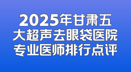 2025年甘肃五大超声去眼袋医院专业医师排行点评