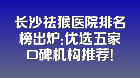 长沙祛猴医院排名榜出炉：优选五家口碑机构推荐！