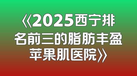 《2025西宁排名前三的脂肪丰盈苹果肌医院》