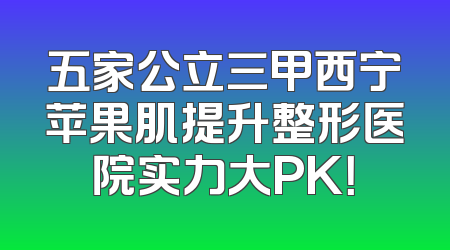 五家公立三甲西宁苹果肌提升整形医院实力大PK！