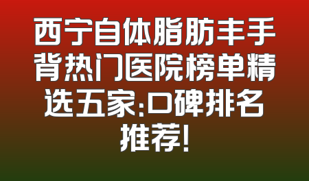 西宁自体脂肪丰手背热门医院榜单精选五家：口碑排名推荐！