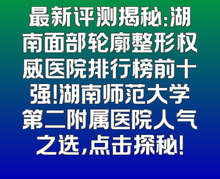 最新评测揭秘：湖南面部轮廓整形权威医院排行榜前十强！湖南师范大学第二附属医院人气之选，点击探秘！
