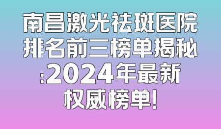 南昌激光祛斑医院排名前三榜单揭秘：2024年最新权威榜单！
