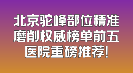 北京驼峰部位精准磨削权威榜单前五医院重磅推荐！