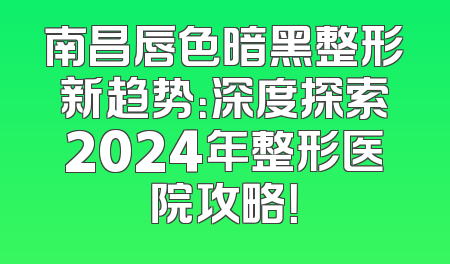 南昌唇色暗黑整形新趋势：深度探索2024年整形医院攻略！