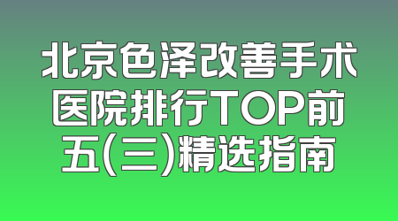 北京色泽改善手术医院排行TOP前五（三）精选指南