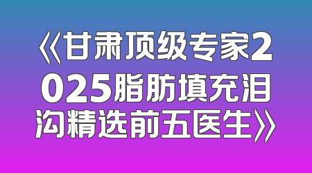 《甘肃顶级专家2025脂肪填充泪沟精选前五医生》