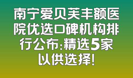 南宁爱贝芙丰额医院优选口碑机构排行公布：精选5家以供选择！