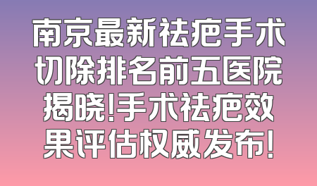 南京最新祛疤手术切除排名前五医院揭晓！手术祛疤效果评估权威发布！