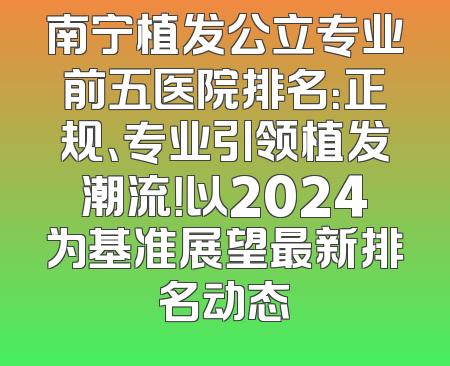 南宁植发公立专业前五医院排名：正规、专业引领植发潮流！以2024为基准展望最新排名动态