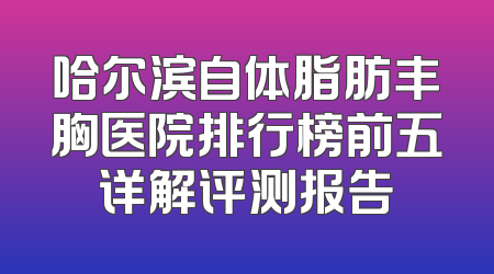 哈尔滨自体脂肪丰胸医院排行榜前五详解评测报告