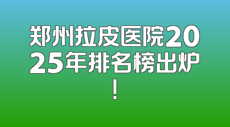 郑州拉皮医院2025年排名榜出炉！