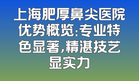 上海肥厚鼻尖医院优势概览：专业特色显著，精湛技艺显实力