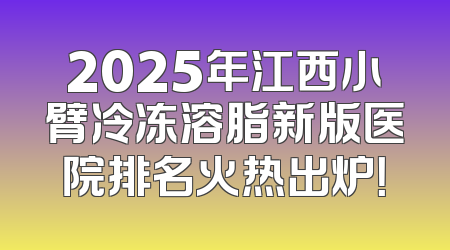 2025年江西小臂冷冻溶脂新版医院排名火热出炉！