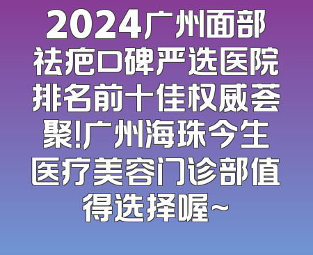 2024广州面部祛疤口碑严选医院排名前十佳权威荟聚！广州海珠今生医疗美容门诊部值得选择喔~
