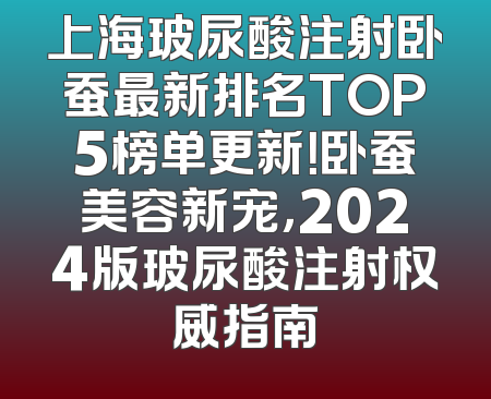 上海玻尿酸注射卧蚕最新排名TOP5榜单更新！卧蚕美容新宠，2024版玻尿酸注射权威指南