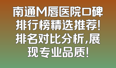 南通M唇医院口碑排行榜精选推荐！排名对比分析，展现专业品质！