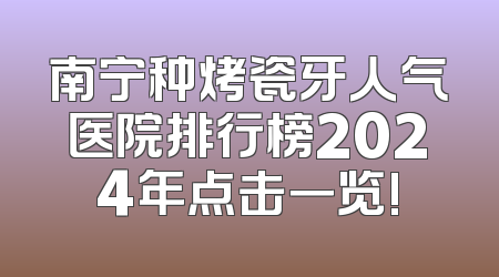 南宁种烤瓷牙人气医院排行榜2024年点击一览!