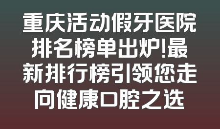 重庆活动假牙医院排名榜单出炉！最新排行榜引领您走向健康口腔之选