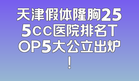 天津假体隆胸255cc医院排名TOP5大公立出炉！