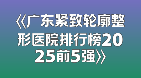 《广东紧致轮廓整形医院排行榜2025前5强》