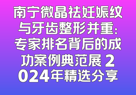 南宁微晶祛妊娠纹与牙齿整形并重：专家排名背后的成功案例典范展 2024年精选分享