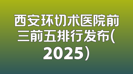 西安环切术医院前三前五排行发布（2025）