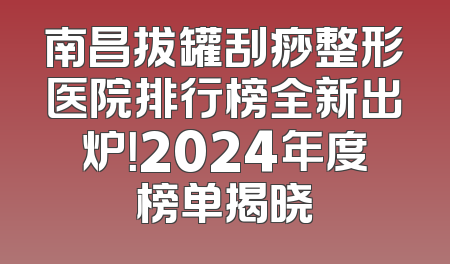 南昌拔罐刮痧整形医院排行榜全新出炉！2024年度榜单揭晓