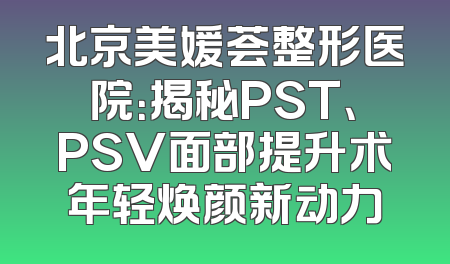 北京美媛荟整形医院：揭秘PST、PSV面部提升术年轻焕颜新动力