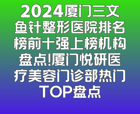 2024厦门三文鱼针整形医院排名榜前十强上榜机构盘点！厦门悦研医疗美容门诊部热门TOP盘点