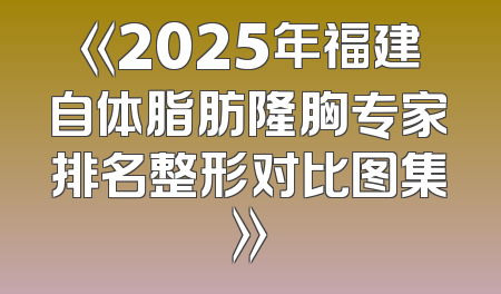 《2025年福建自体脂肪隆胸专家排名整形对比图集》