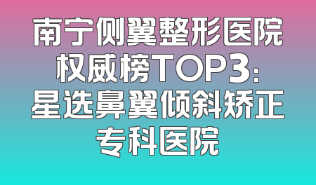 南宁侧翼整形医院权威榜TOP3：星选鼻翼倾斜矫正专科医院