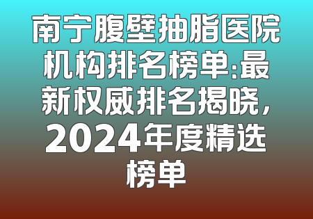 南宁腹壁抽脂医院机构排名榜单：最新权威排名揭晓，2024年度精选榜单