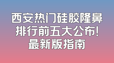 西安热门硅胶隆鼻排行前五大公布！最新版指南